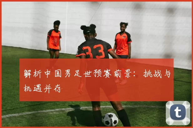 解析中国男足世预赛前景：挑战与机遇并存