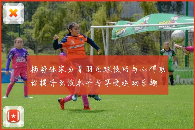杨静独家分享羽毛球技巧与心得助你提升竞技水平与享受运动乐趣