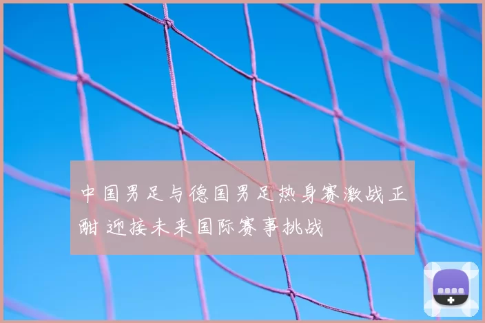中国男足与德国男足热身赛激战正酣 迎接未来国际赛事挑战