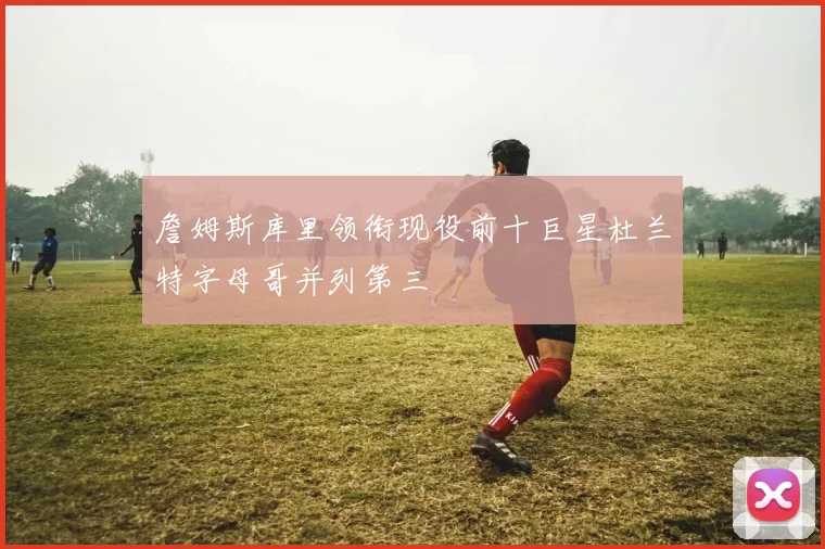 詹姆斯库里领衔现役前十巨星杜兰特字母哥并列第三