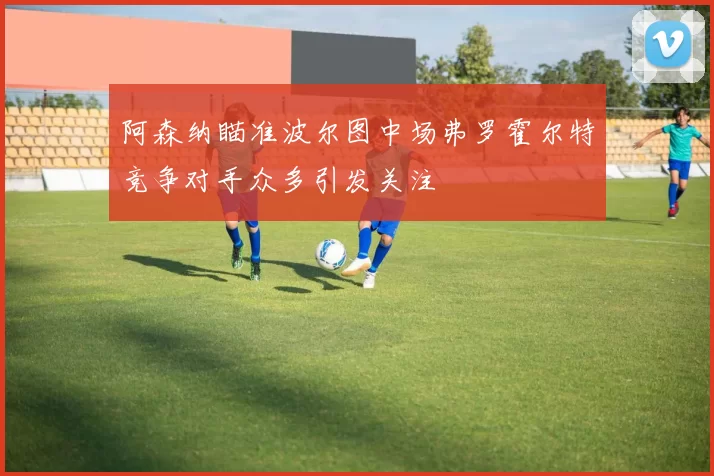 阿森纳瞄准波尔图中场弗罗霍尔特竞争对手众多引发关注