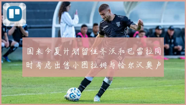 国米今夏计划留住齐沃和巴雷拉同时考虑出售小图拉姆与恰尔汉奥卢