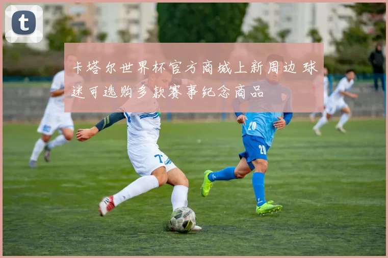 卡塔尔世界杯官方商城上新周边 球迷可选购多款赛事纪念商品