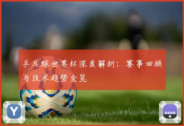 乒乓球世界杯深度解析:赛事回顾与技术趋势全览