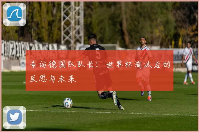 专访德国队队长:世界杯淘汰后的反思与未来