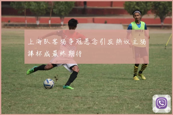 上海队客场争冠悬念引发热议主场捧杯成最终期待