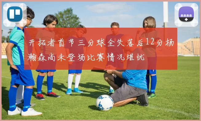 开拓者首节三分球全失落后12分杨瀚森尚未登场比赛情况堪忧