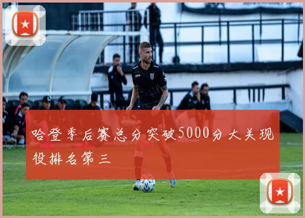 哈登季后赛总分突破5000分大关现役排名第三