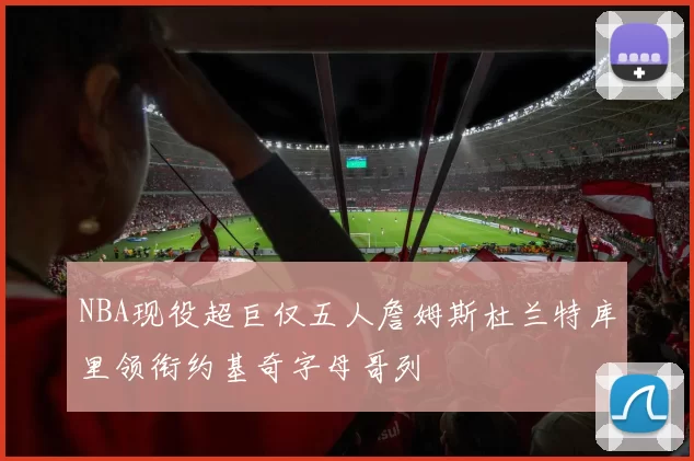 NBA现役超巨仅五人詹姆斯杜兰特库里领衔约基奇字母哥列